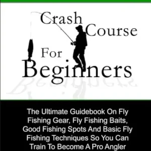 A Fly Fishing Crash Course For Beginners: The Ultimate Guidebook On Fly Fishing Gear, Fly Fishing Baits, Good Fishing Spots And Basic Fly Fishing Techniques So You Can Train To Become A Pro Angler
