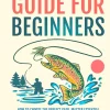 Fly Fishing Guide For Beginners: How To Choose The Perfect Gear, Master Essential Skills, and Catch More Fish with Confidence (Fly-Fishing Mastery)