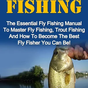 Fly Fishing: The Essential Fly Fishing Manual To Master Fly Fishing, Trout Fishing And How To Become The Best Fly Fisher You Can Be (Fly Fishing For Beginners, Trout Fishing)